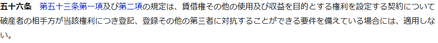 e-Gov法令検索の破産法第五十六条第1項。第五十三条第一項及び第二項の規定は、賃借権その他の使用及び収益を目的とする権利を設定する契約について破産者の相手方が当該権利につき登記、登録その他の第三者に対抗することができる要件を備えている場合には、適用しない、と書かれている画面