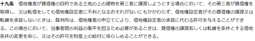 e-Gov法令検索の借地借家法第十九条第1項。借地権者が賃借権の目的である土地の上の建物を第三者に譲渡しようとする場合において、その第三者が賃借権を取得し、又は転借をしても借地権設定者に不利となるおそれがないにもかかわらず、借地権設定者がその賃借権の譲渡又は転貸を承諾しないときは、裁判所は、借地権者の申立てにより、借地権設定者の承諾に代わる許可を与えることができる、と書かれている画面
