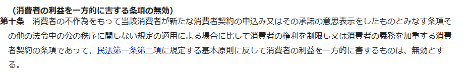 e-Gov法令検索に表示された消費者契約法第10条。消費者の利益を一方的に害する条項の無効として、法令中の公の秩序に関しない規定の適用による場合に比して消費者の権利を制限し又は義務を加重する条項であって、民法第一条第二項の基本原則に反して消費者の利益を一方的に害するものは無効とすると書かれている